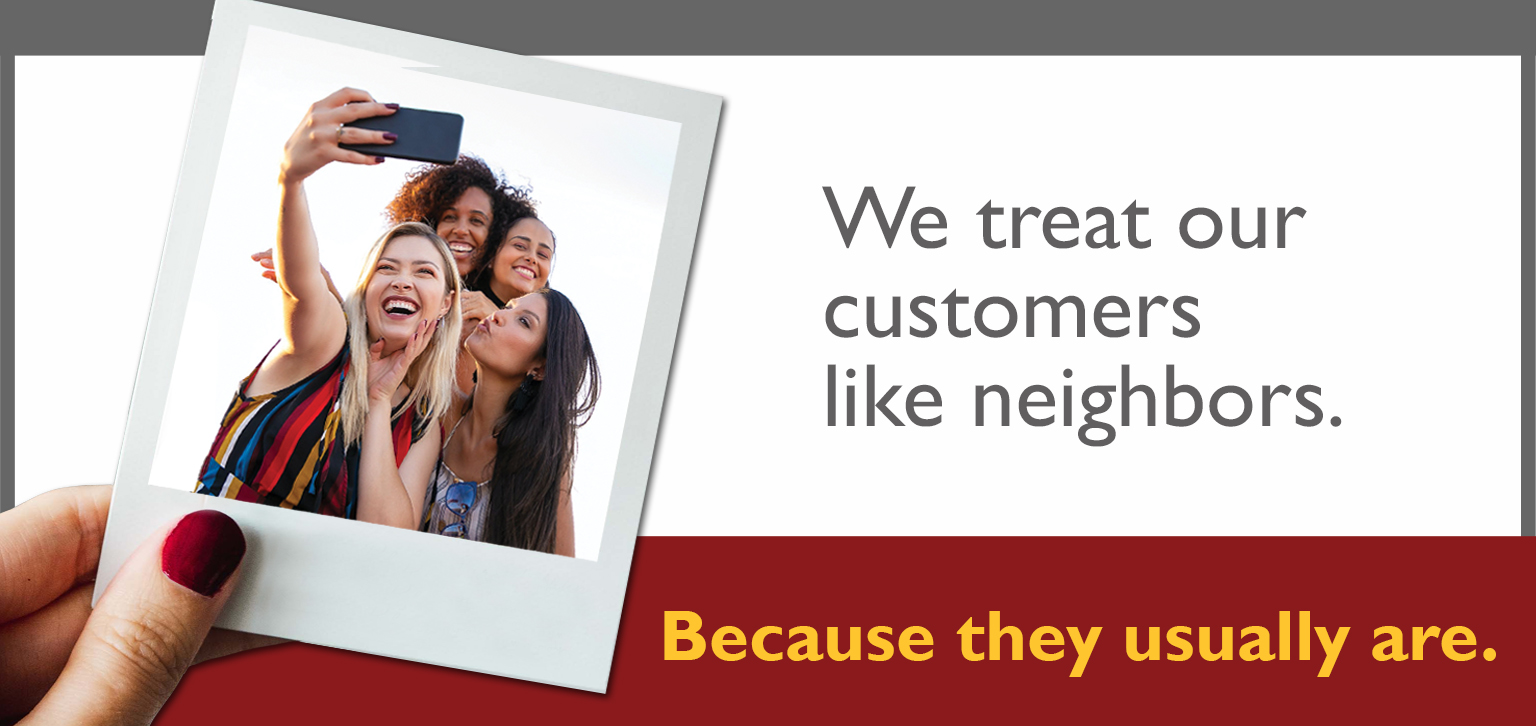 We treat our customers like neighbors because they usually are.